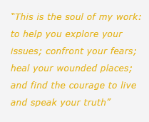 This is the soul of my work: to help you explore your issues; confront your fears; heal your wounded places; and find the courage to live and speak your truth